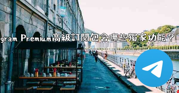 Telegram Premium高級訂閱包含哪些獨家功能？