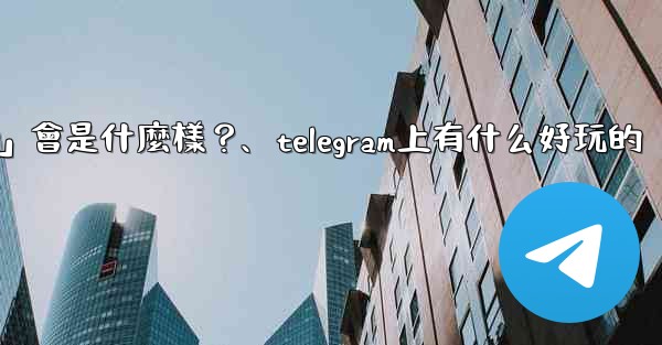 Telegram未來可能推出的「小程序商店」會是什麼樣？、telegram上有什么好玩的