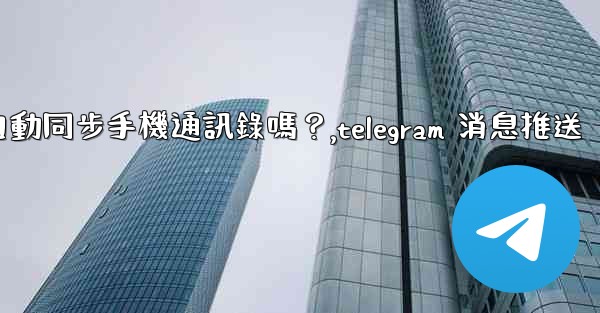 Telegram會自動同步手機通訊錄嗎？,telegram 消息推送