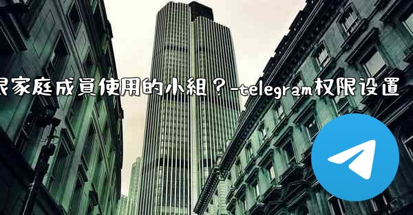 如何在Telegram上創建一個僅限家庭成員使用的小組？-telegram权限设置