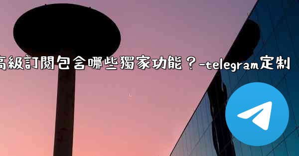 Telegram Premium高級訂閱包含哪些獨家功能？-telegram定制