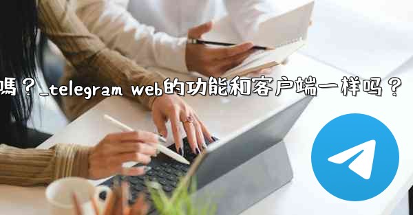 Telegram Web的功能和客戶端一樣嗎？_telegram web的功能和客户端一样吗？