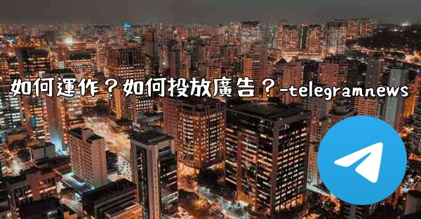 Telegram的「廣告平台」如何運作？如何投放廣告？-telegramnews