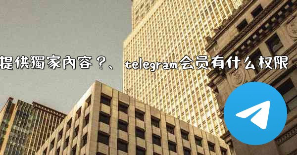 Telegram如何為付費訂閱者提供獨家內容？、telegram会员有什么权限