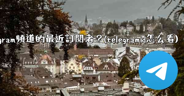 如何查看Telegram頻道的最近訂閱者？(telegramid怎么看)