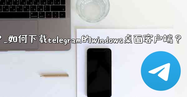 如何下載Telegram的Windows桌面客戶端？_如何下载telegram的windows桌面客户端？