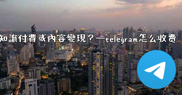 如何利用Telegram進行知識付費或內容變現？—telegram怎么收费
