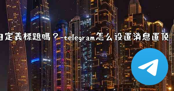 Telegram固定的消息可以添加自定義標題嗎？-telegram怎么设置消息置顶