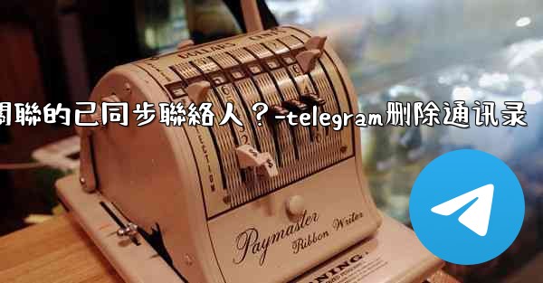 Telegram如何批量刪除所有與我帳號關聯的已同步聯絡人？-telegram删除通讯录