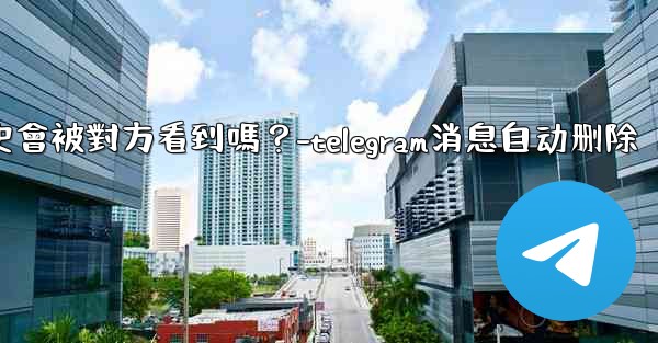 Telegram消息編輯歷史會被對方看到嗎？-telegram消息自动删除