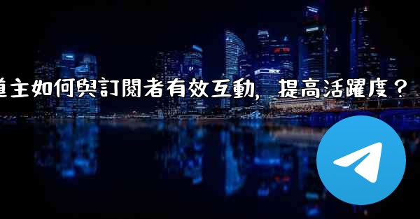 電報頻道主如何與訂閱者有效互動，提高活躍度？