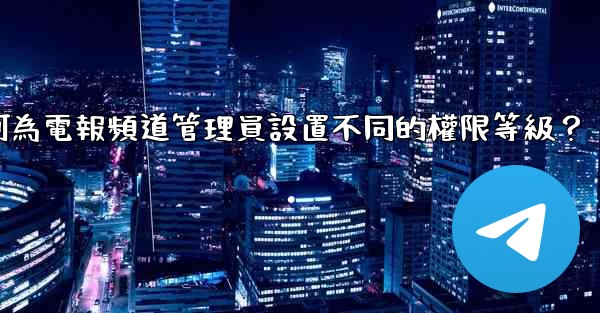 如何為電報頻道管理員設置不同的權限等級？