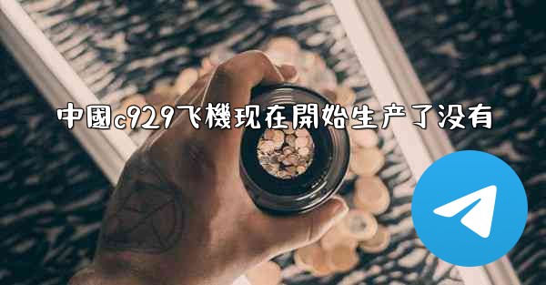 中國c929飞機现在開始生产了没有