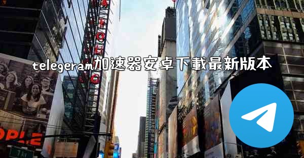telegeram加速器安卓下載最新版本