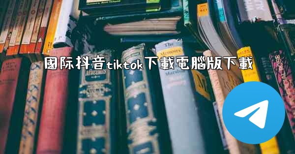 國际抖音tiktok下載電腦版下載