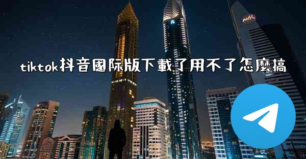 tiktok抖音國际版下載了用不了怎麼搞