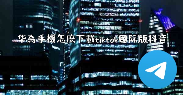 华為手機怎麼下載tiktok國际版抖音
