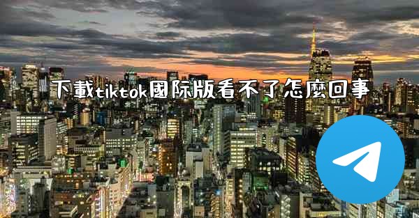 下載tiktok國际版看不了怎麼回事