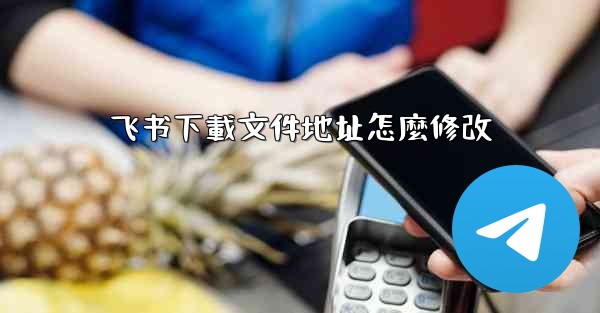 飞书下載文件地址怎麼修改