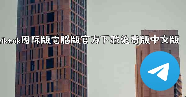 tiktok國际版電腦版官方下載免费版中文版