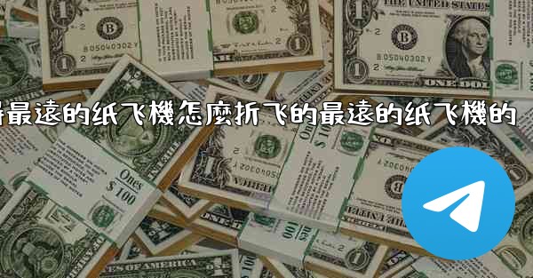 纸飞機怎麼折飞得遠飞得久簡單空中之王十大飞得最遠的纸飞機怎麼折飞的最遠的纸飞機的